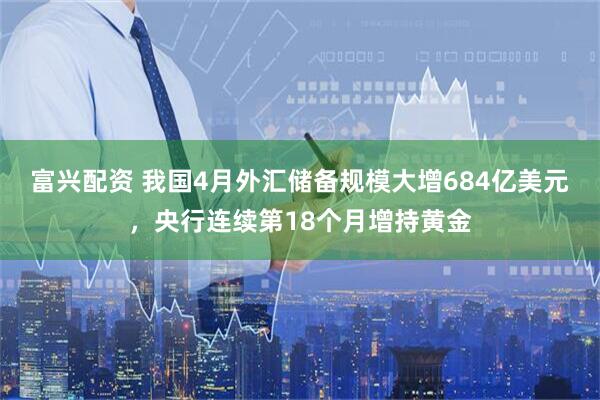 富兴配资 我国4月外汇储备规模大增684亿美元，央行连续第18个月增持黄金