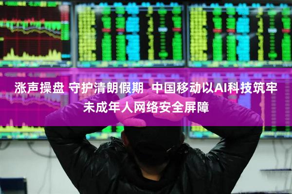 涨声操盘 守护清朗假期 中国移动以AI科技筑牢未成年人网络安全屏障